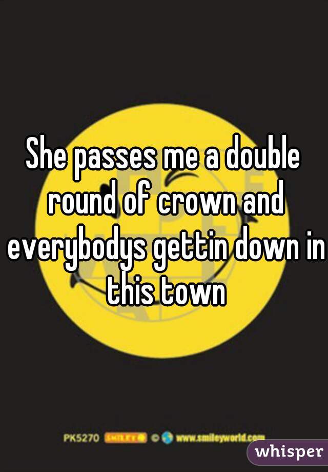 She passes me a double round of crown and everybodys gettin down in this town