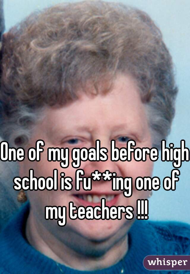 One of my goals before high school is fu**ing one of my teachers !!!