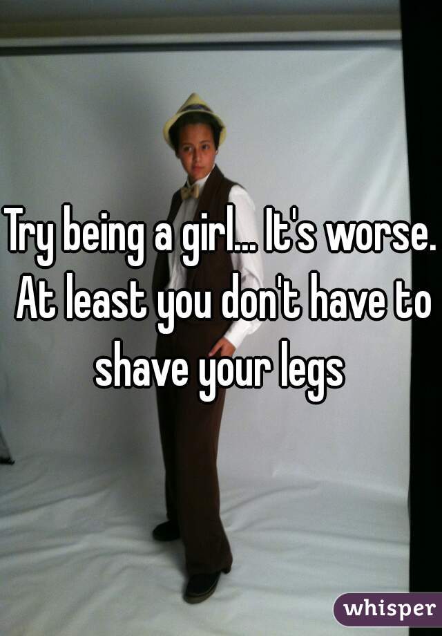 Try being a girl... It's worse. At least you don't have to shave your legs 