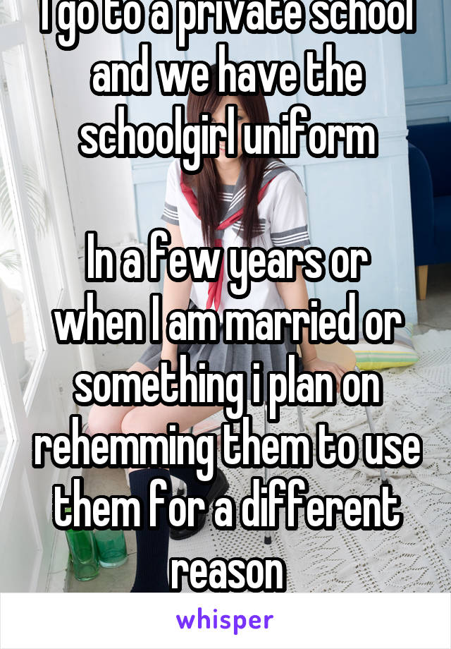 I go to a private school and we have the schoolgirl uniform

In a few years or when I am married or something i plan on rehemming them to use them for a different reason
