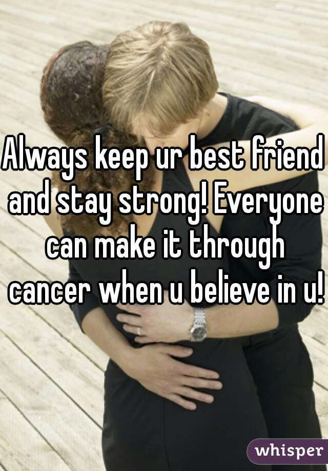 Always keep ur best friend and stay strong! Everyone can make it through cancer when u believe in u!