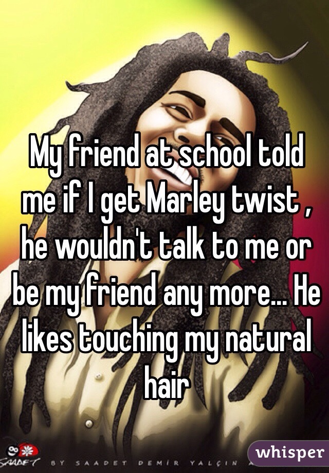 My friend at school told me if I get Marley twist , he wouldn't talk to me or be my friend any more... He likes touching my natural hair