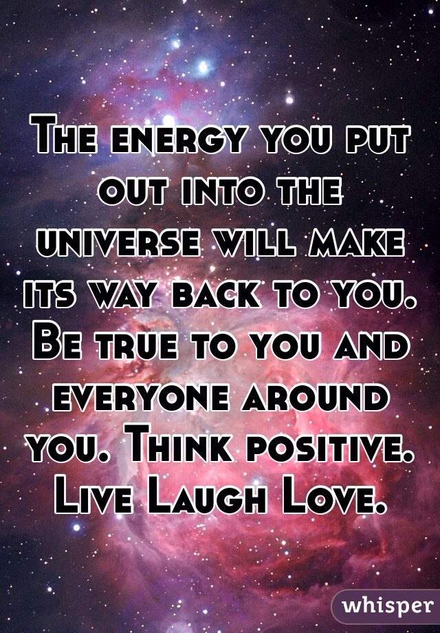 The energy you put out into the universe will make its way back to you. Be true to you and everyone around you. Think positive. Live Laugh Love.