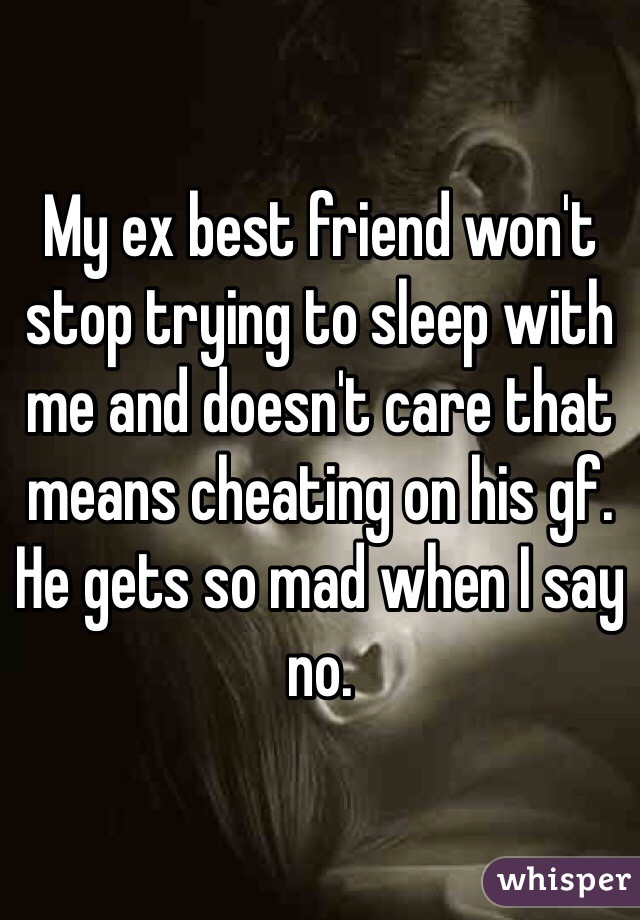 My ex best friend won't stop trying to sleep with me and doesn't care that means cheating on his gf. He gets so mad when I say no. 