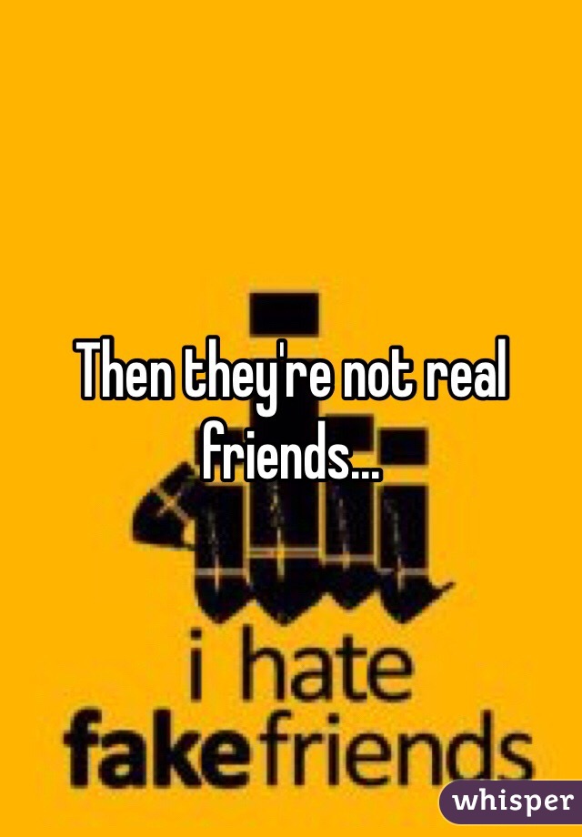 Then they're not real friends...