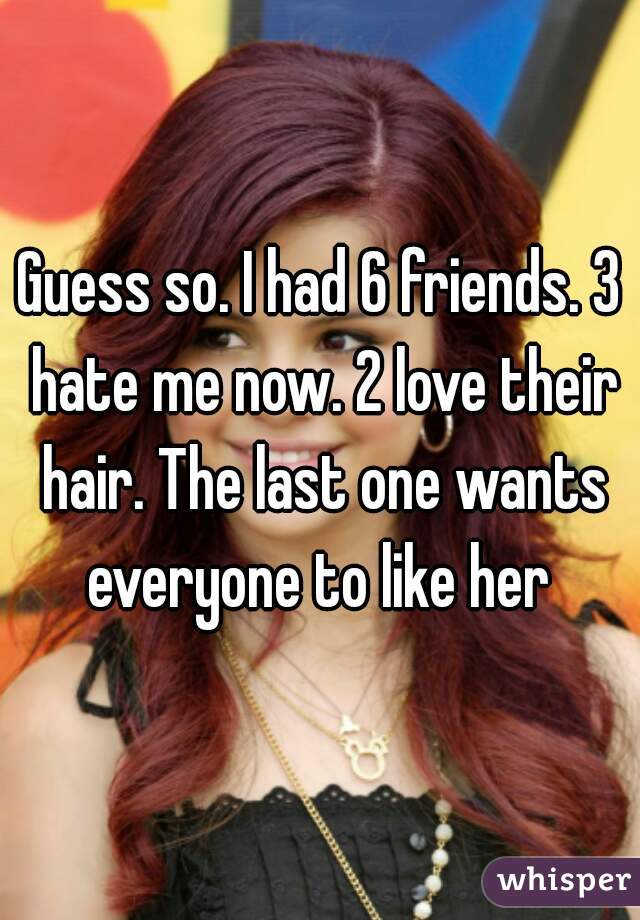 Guess so. I had 6 friends. 3 hate me now. 2 love their hair. The last one wants everyone to like her 