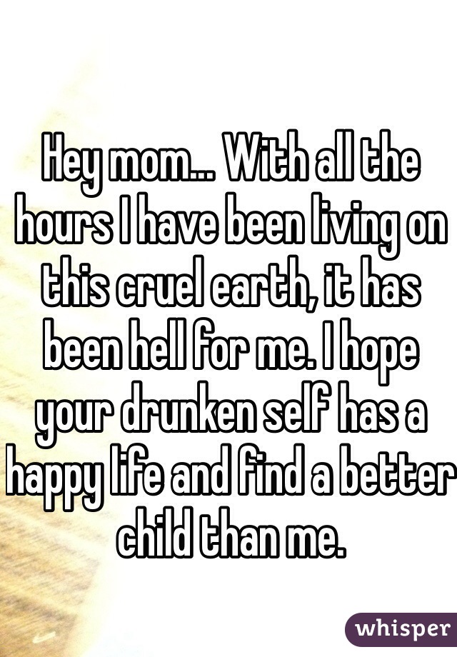 Hey mom... With all the hours I have been living on this cruel earth, it has been hell for me. I hope your drunken self has a happy life and find a better child than me.