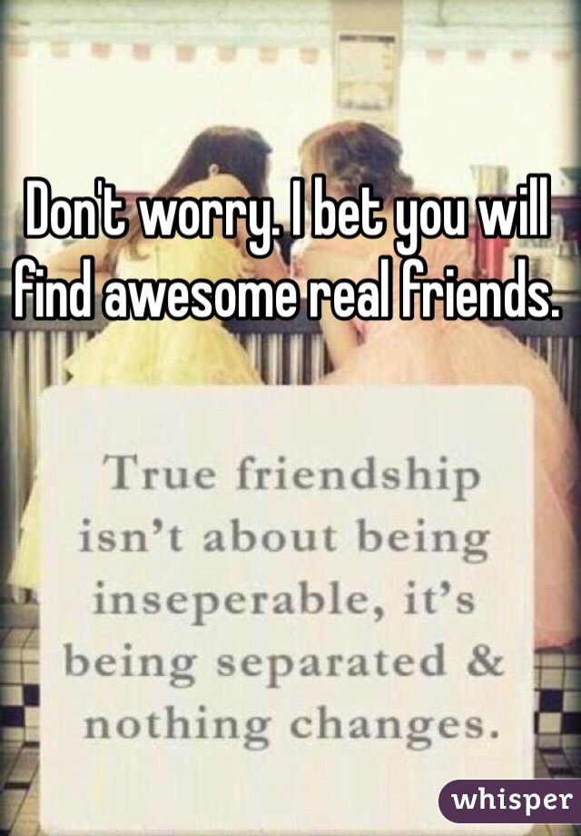 Don't worry. I bet you will find awesome real friends. 