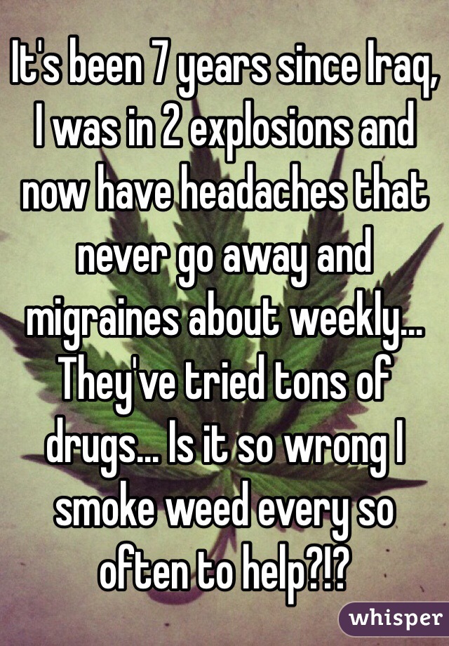 It's been 7 years since Iraq, I was in 2 explosions and now have headaches that never go away and migraines about weekly... They've tried tons of drugs... Is it so wrong I smoke weed every so often to help?!?