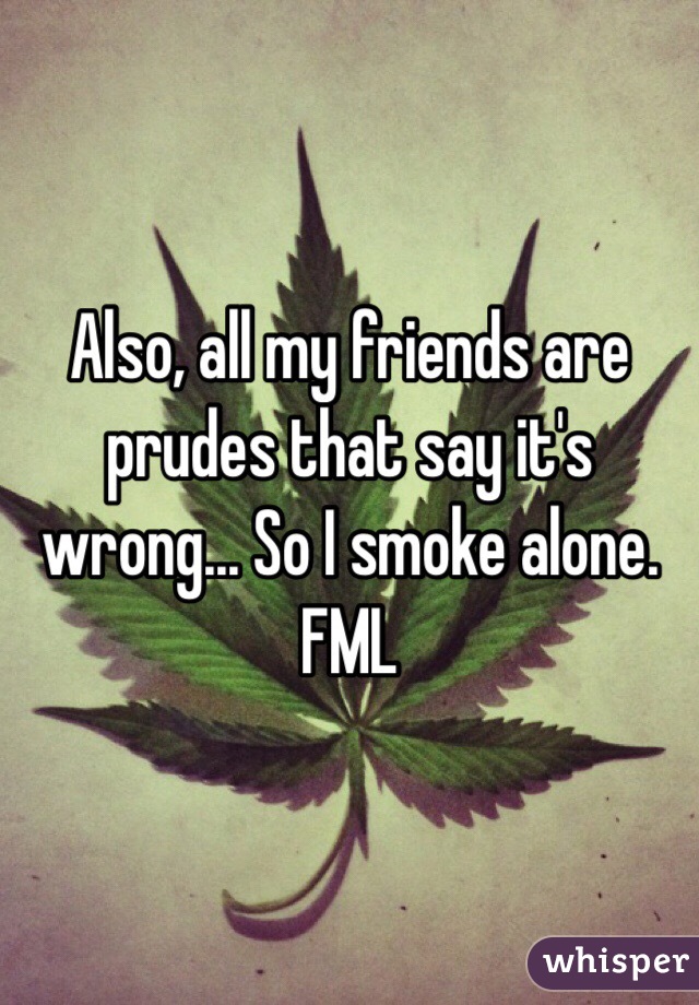 Also, all my friends are prudes that say it's wrong... So I smoke alone. FML