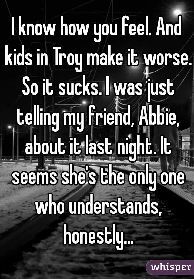 I know how you feel. And kids in Troy make it worse. So it sucks. I was just telling my friend, Abbie, about it last night. It seems she's the only one who understands, honestly...