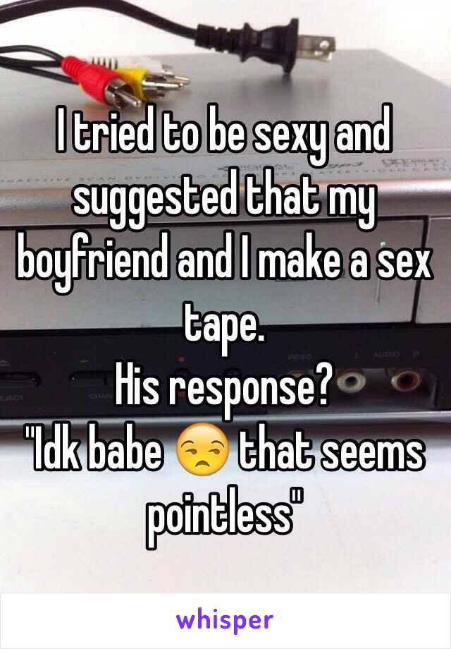 I tried to be sexy and suggested that my boyfriend and I make a sex tape.
His response?
"Idk babe  that seems pointless"