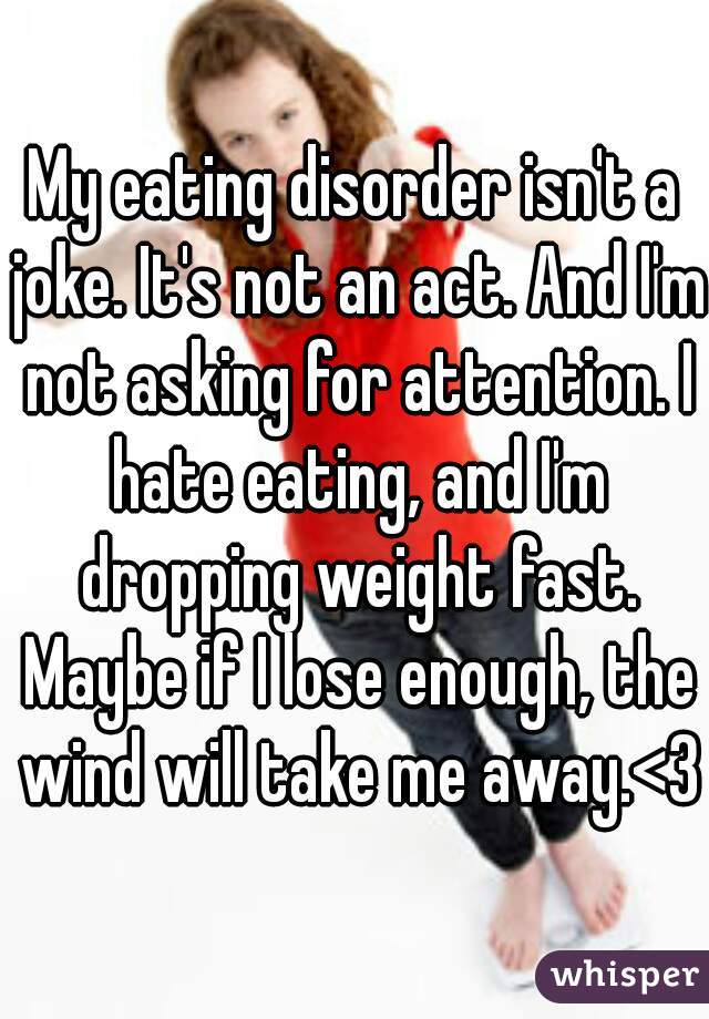 My eating disorder isn't a joke. It's not an act. And I'm not asking for attention. I hate eating, and I'm dropping weight fast. Maybe if I lose enough, the wind will take me away.<3