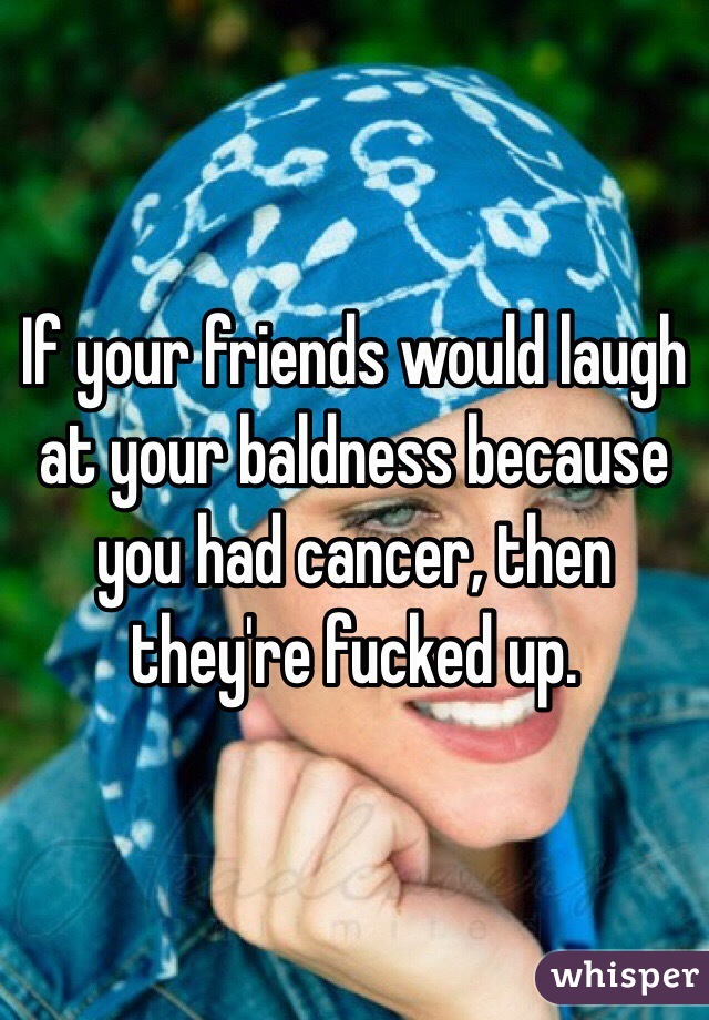 If your friends would laugh at your baldness because you had cancer, then they're fucked up.