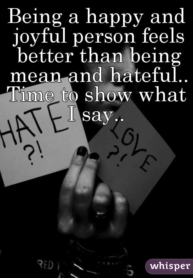 Being a happy and joyful person feels better than being mean and hateful..
Time to show what I say.. 
