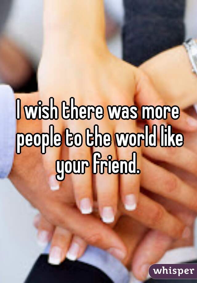 I wish there was more people to the world like your friend. 