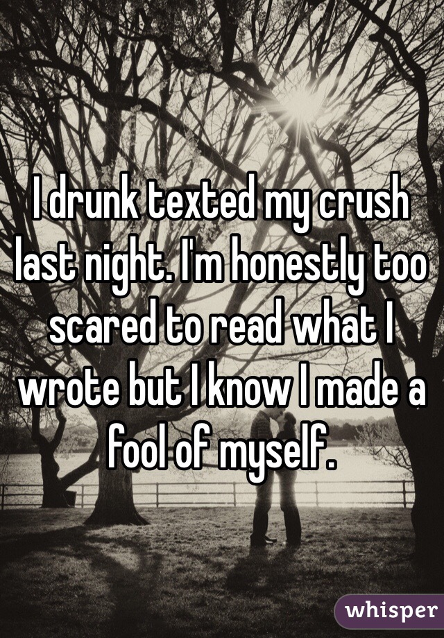 I drunk texted my crush last night. I'm honestly too scared to read what I wrote but I know I made a fool of myself. 