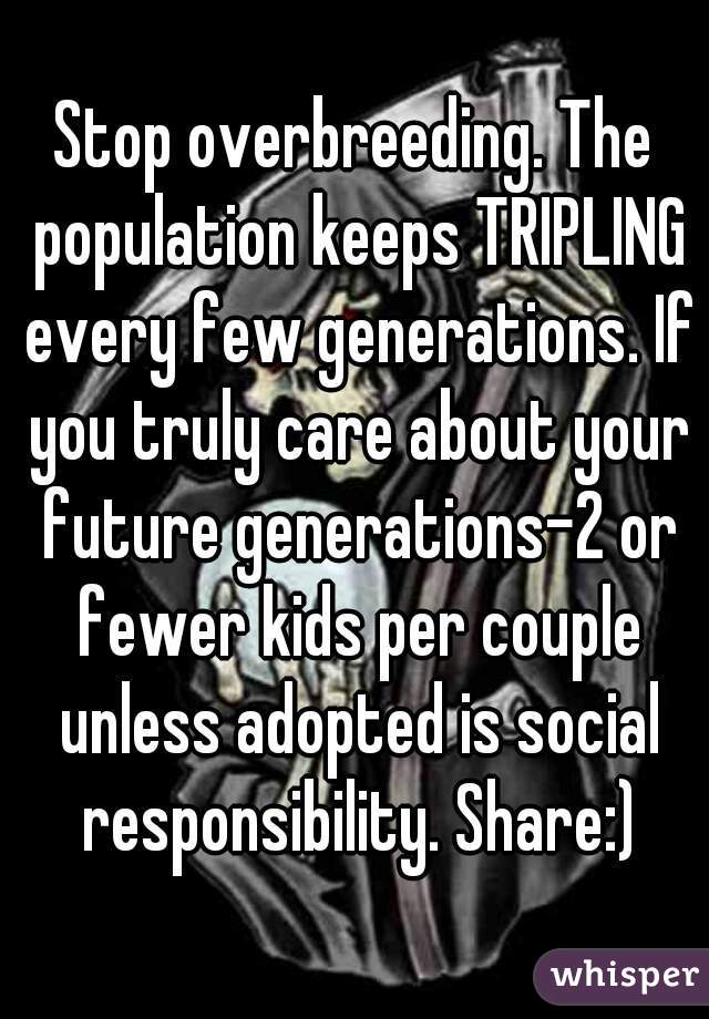 Stop overbreeding. The population keeps TRIPLING every few generations. If you truly care about your future generations-2 or fewer kids per couple unless adopted is social responsibility. Share:)
