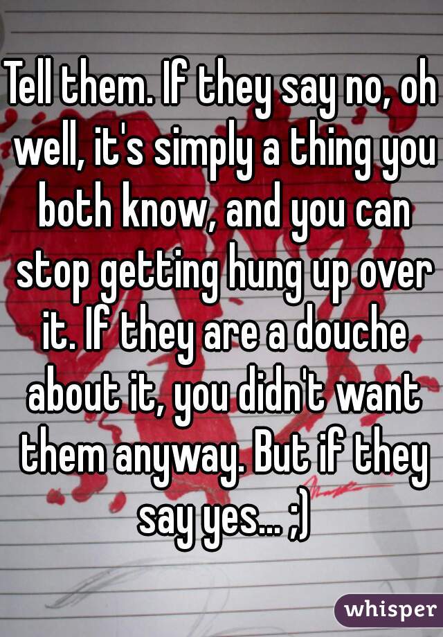 Tell them. If they say no, oh well, it's simply a thing you both know, and you can stop getting hung up over it. If they are a douche about it, you didn't want them anyway. But if they say yes... ;)