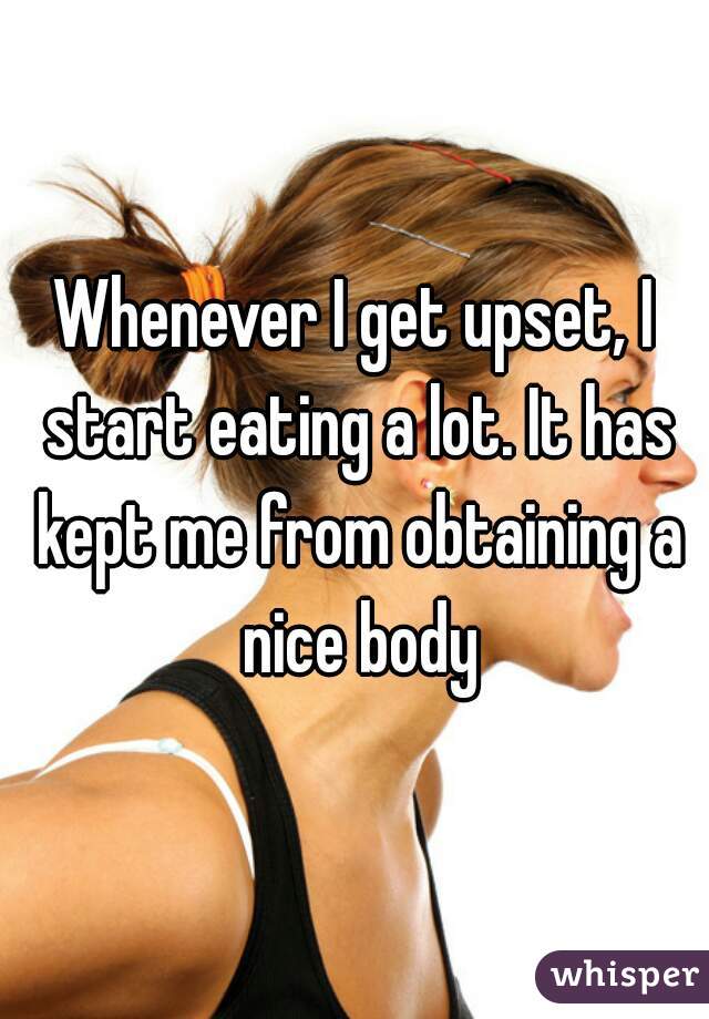 Whenever I get upset, I start eating a lot. It has kept me from obtaining a nice body