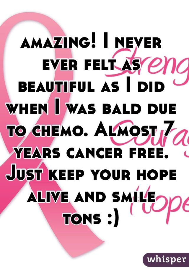 amazing! I never ever felt as beautiful as I did when I was bald due to chemo. Almost 7 years cancer free. Just keep your hope alive and smile tons :)