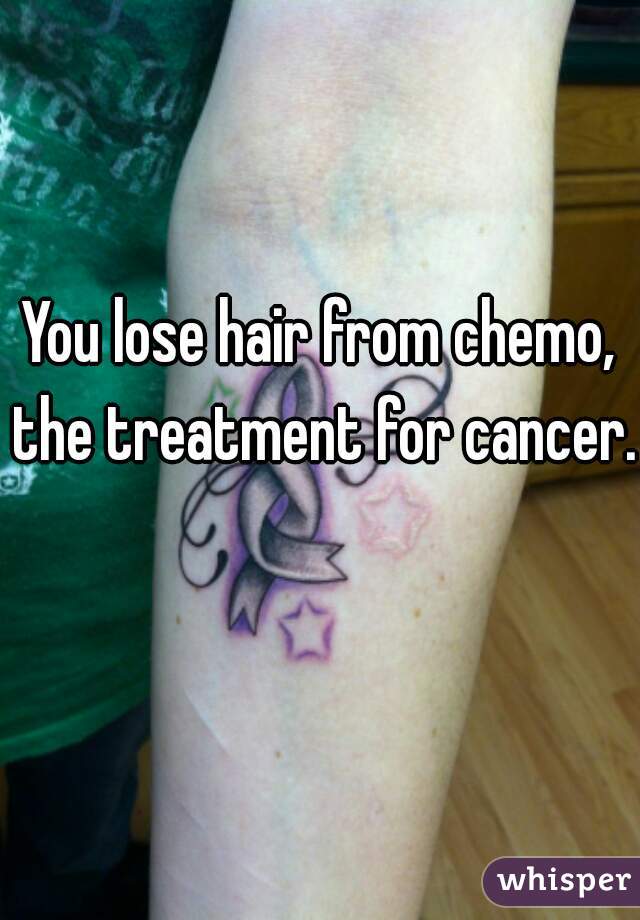 You lose hair from chemo, the treatment for cancer. 