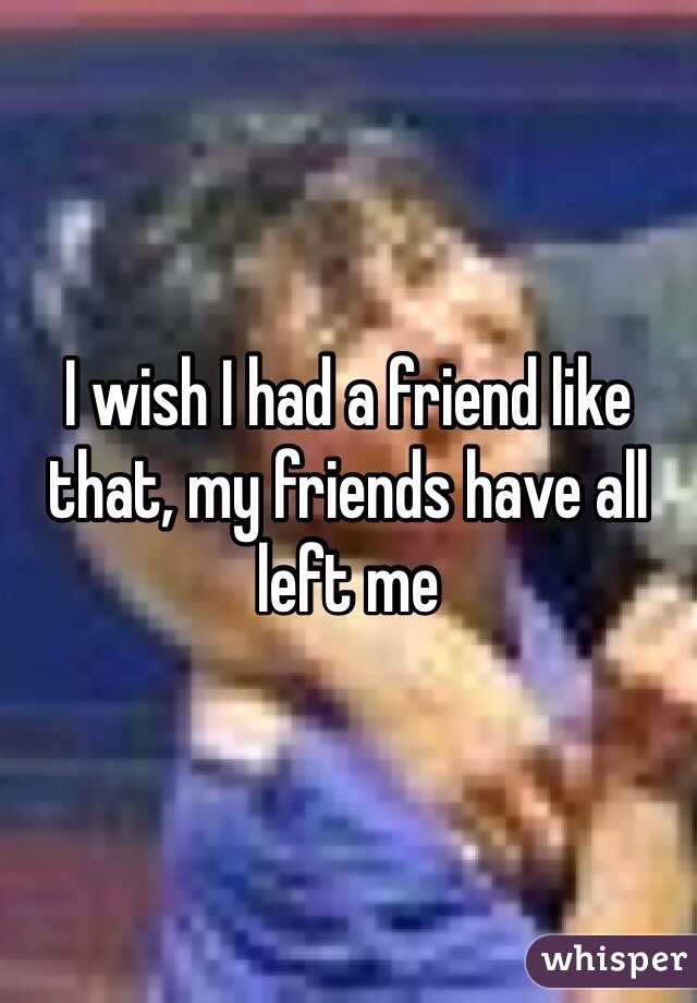 I wish I had a friend like that, my friends have all left me