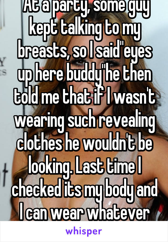  At a party, some guy kept talking to my breasts, so I said"eyes up here buddy"he then told me that if I wasn't wearing such revealing clothes he wouldn't be looking. Last time I checked its my body and I can wear whatever the hell I want 