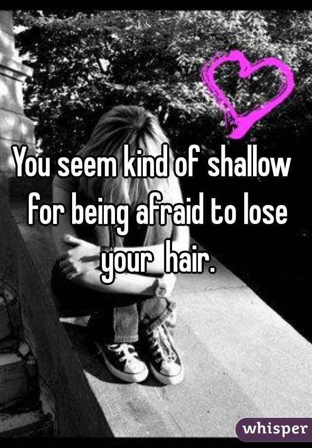 You seem kind of shallow  for being afraid to lose your  hair.