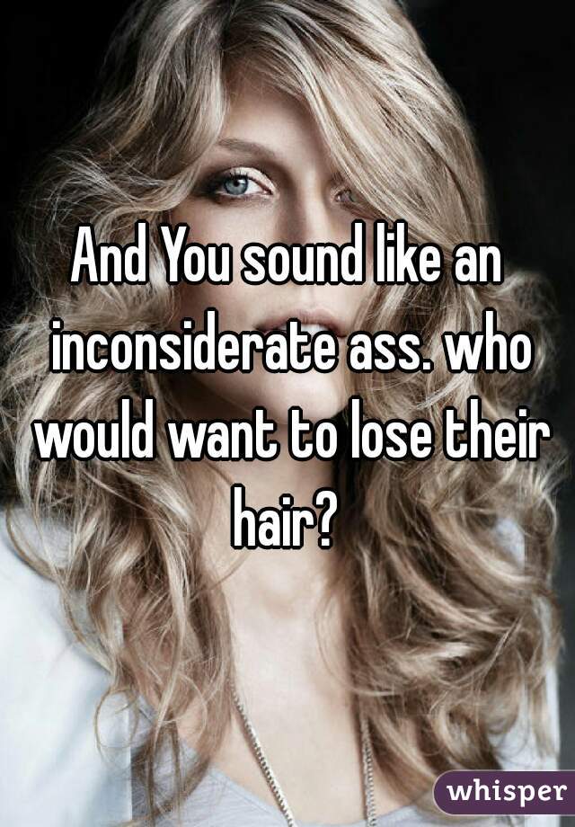 And You sound like an inconsiderate ass. who would want to lose their hair? 