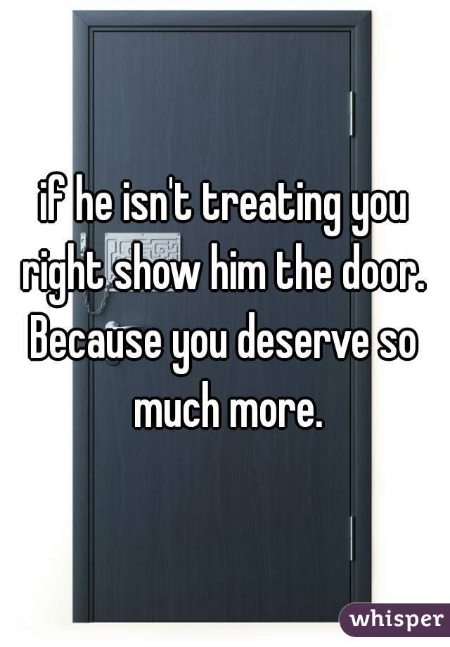 if he isn't treating you right show him the door. 
Because you deserve so much more.