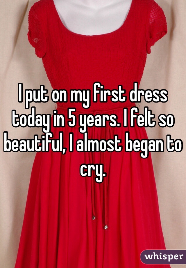 I put on my first dress today in 5 years. I felt so beautiful, I almost began to cry. 