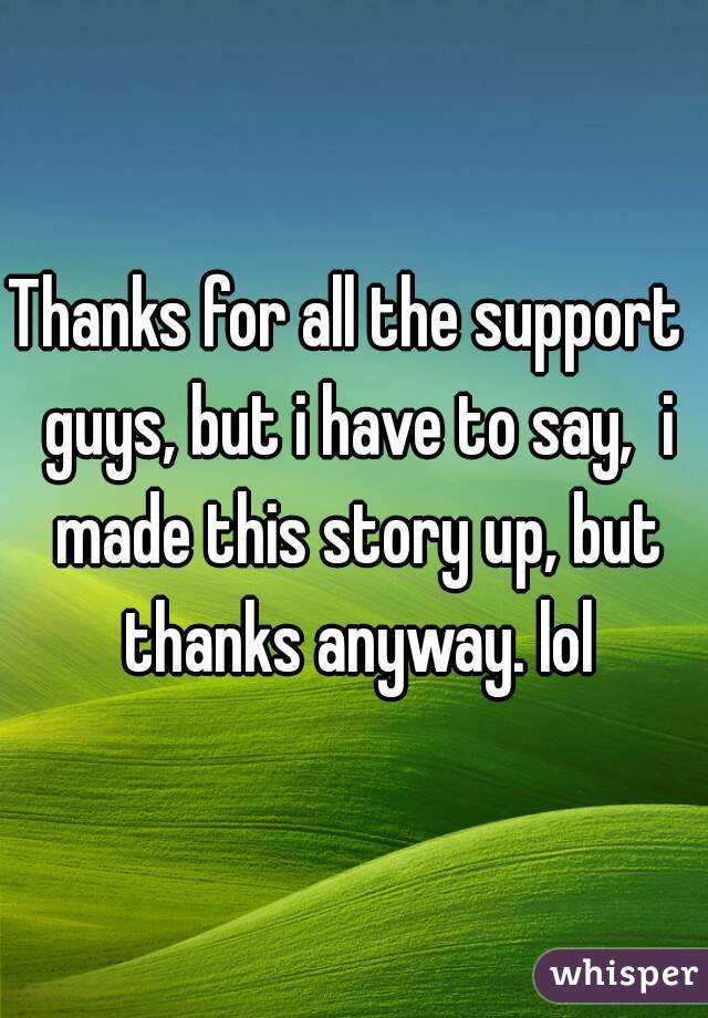 Thanks for all the support  guys, but i have to say,  i made this story up, but thanks anyway. lol