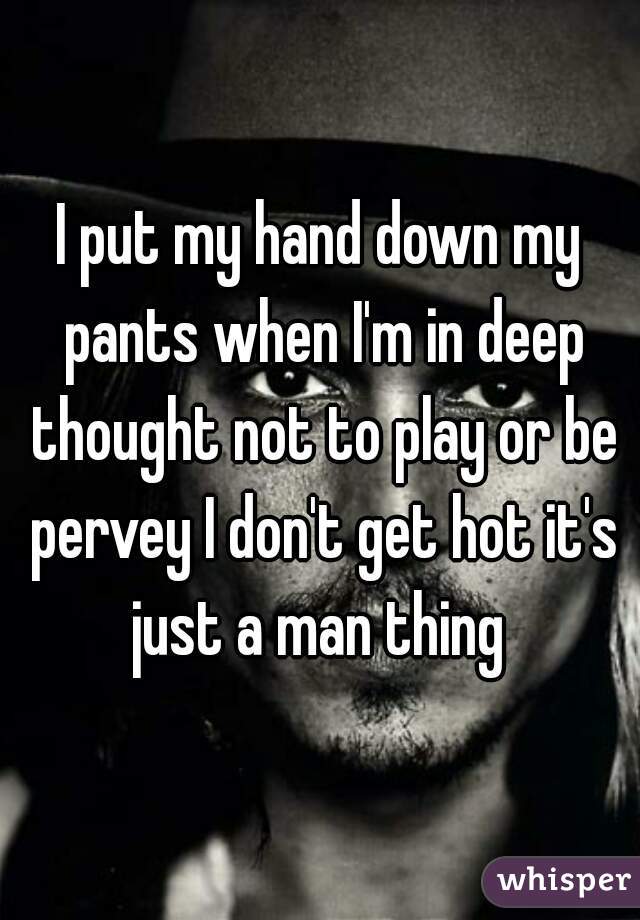 I put my hand down my pants when I'm in deep thought not to play or be pervey I don't get hot it's just a man thing 