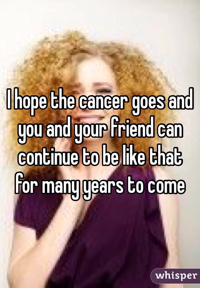 I hope the cancer goes and you and your friend can continue to be like that for many years to come