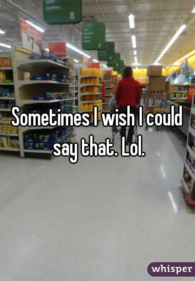 Sometimes I wish I could say that. Lol.