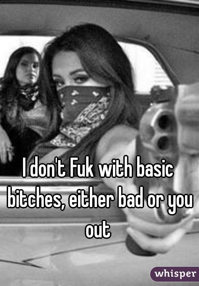 I don't Fuk with basic bitches, either bad or you out 
