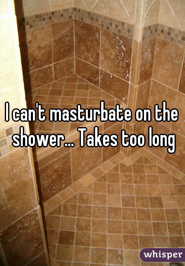 I can't masturbate on the shower... Takes too long