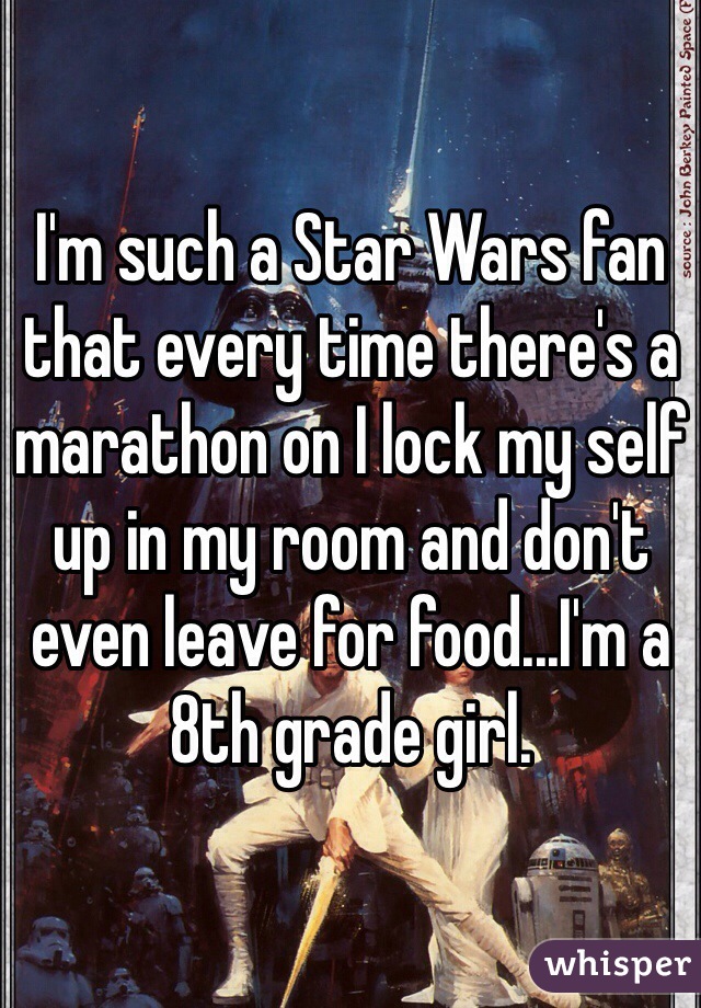 I'm such a Star Wars fan that every time there's a marathon on I lock my self up in my room and don't even leave for food...I'm a 8th grade girl.