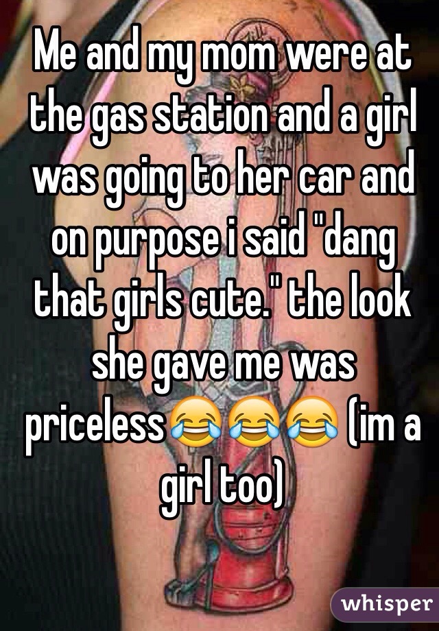 Me and my mom were at the gas station and a girl was going to her car and on purpose i said "dang that girls cute." the look she gave me was priceless😂😂😂 (im a girl too) 