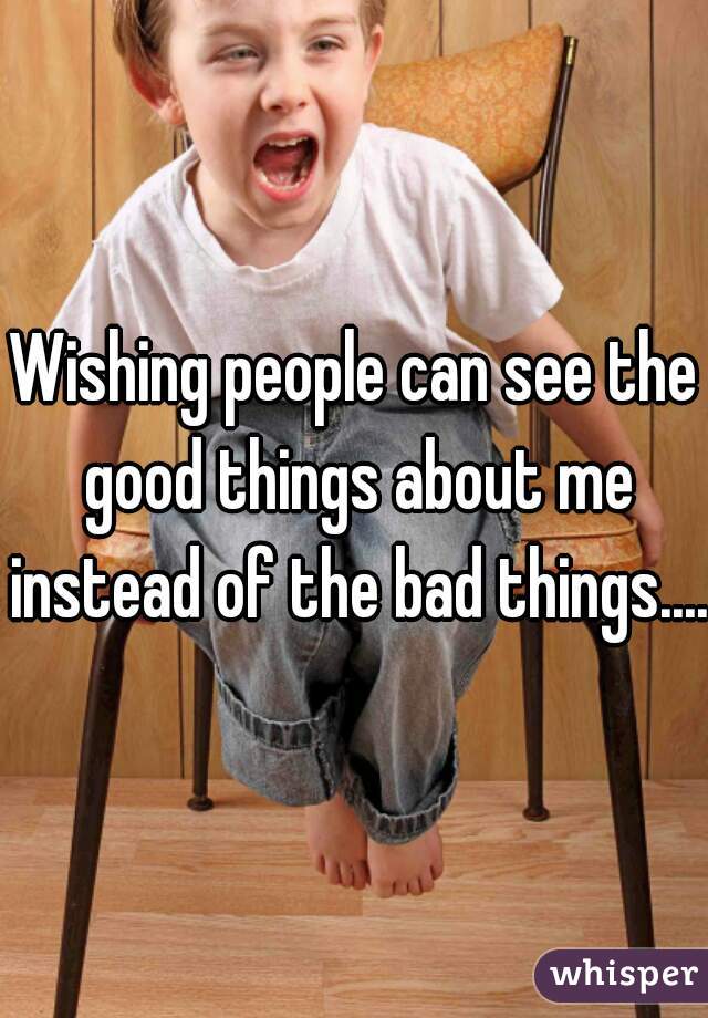 Wishing people can see the good things about me instead of the bad things....