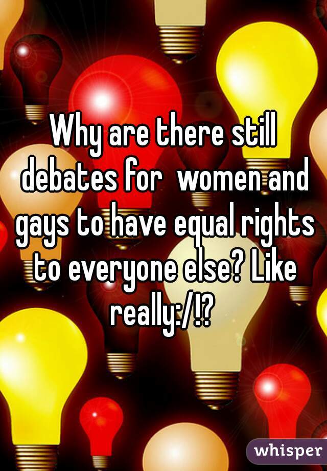 Why are there still debates for  women and gays to have equal rights to everyone else? Like really:/!? 
