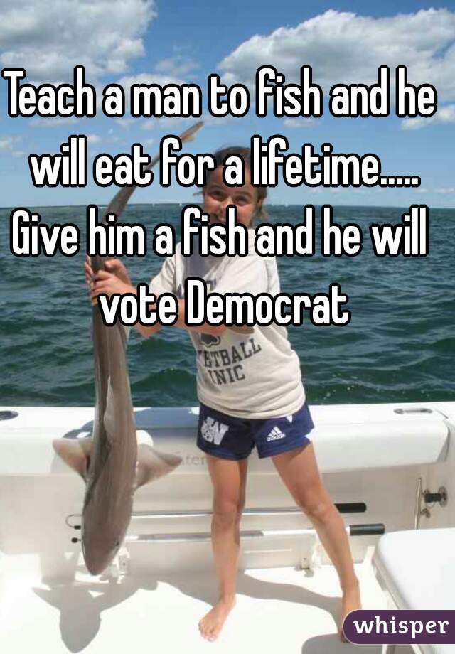 Teach a man to fish and he will eat for a lifetime.....
Give him a fish and he will vote Democrat