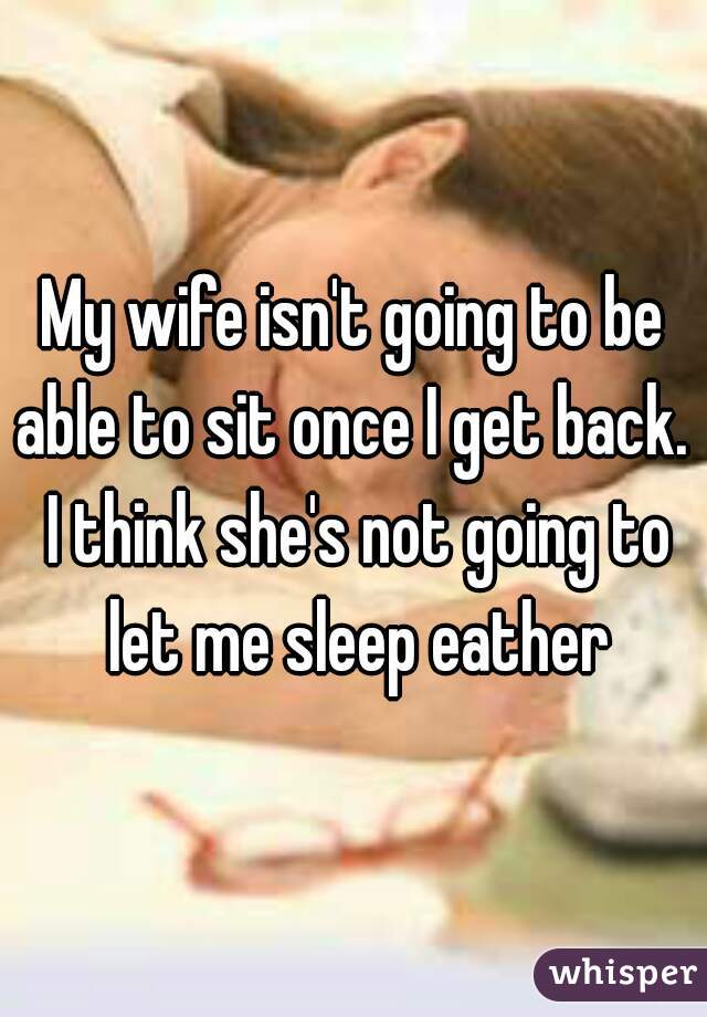 My wife isn't going to be able to sit once I get back.  I think she's not going to let me sleep eather