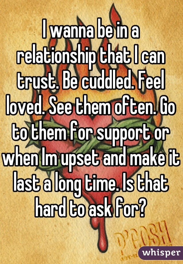 I wanna be in a relationship that I can trust. Be cuddled. Feel loved. See them often. Go to them for support or when Im upset and make it last a long time. Is that hard to ask for?
