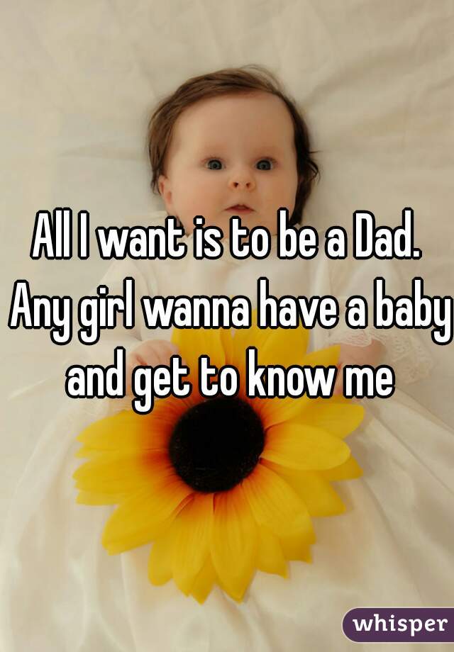 All I want is to be a Dad. Any girl wanna have a baby and get to know me