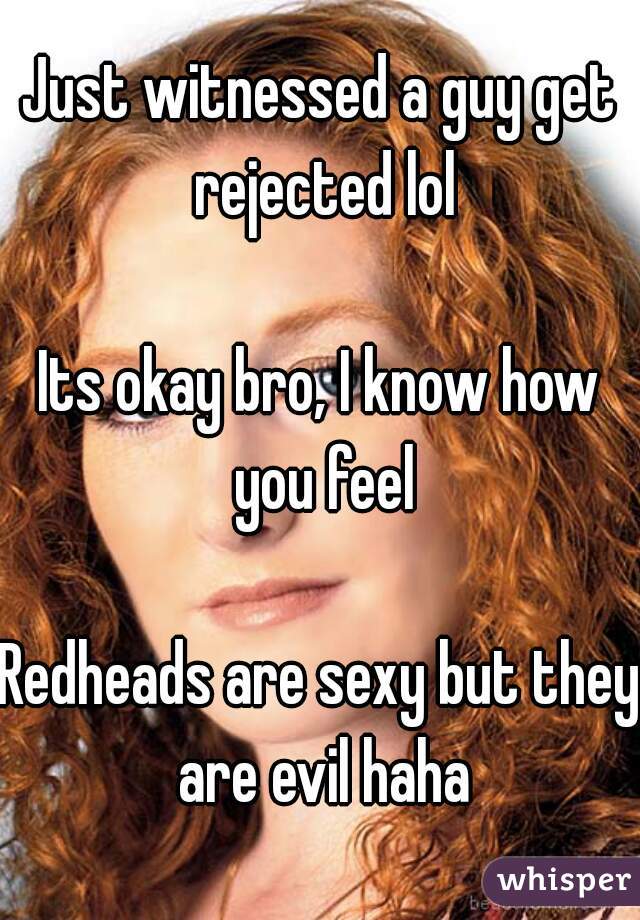 Just witnessed a guy get rejected lol

Its okay bro, I know how you feel

Redheads are sexy but they are evil haha