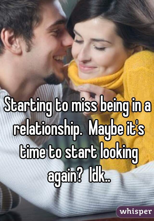 Starting to miss being in a relationship.  Maybe it's time to start looking again?  Idk..