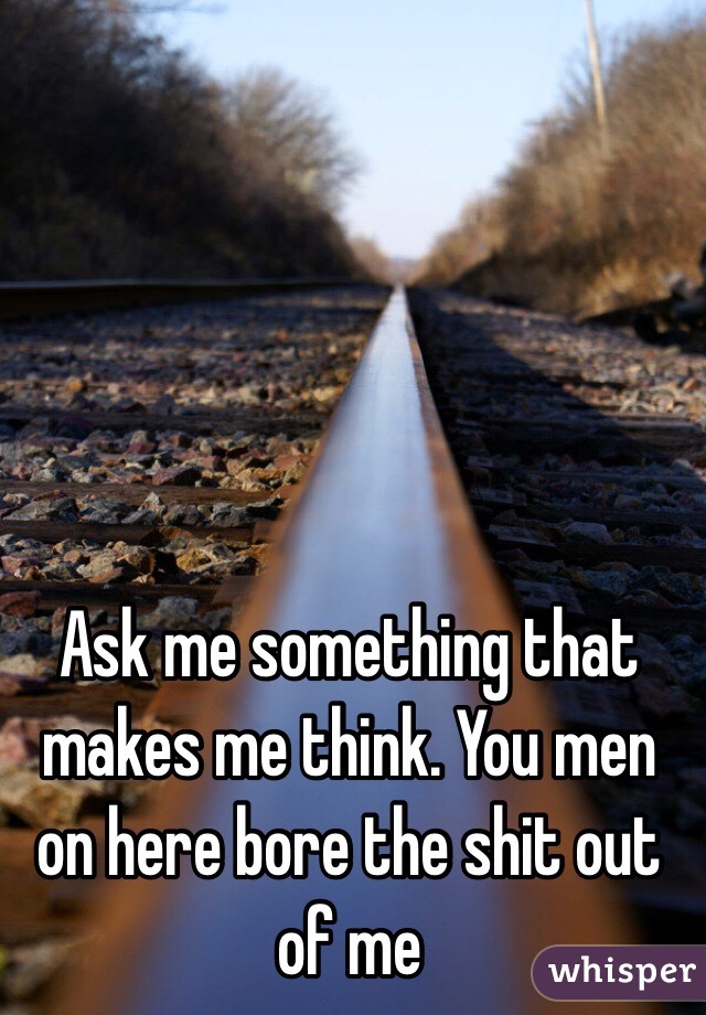 Ask me something that makes me think. You men on here bore the shit out of me 