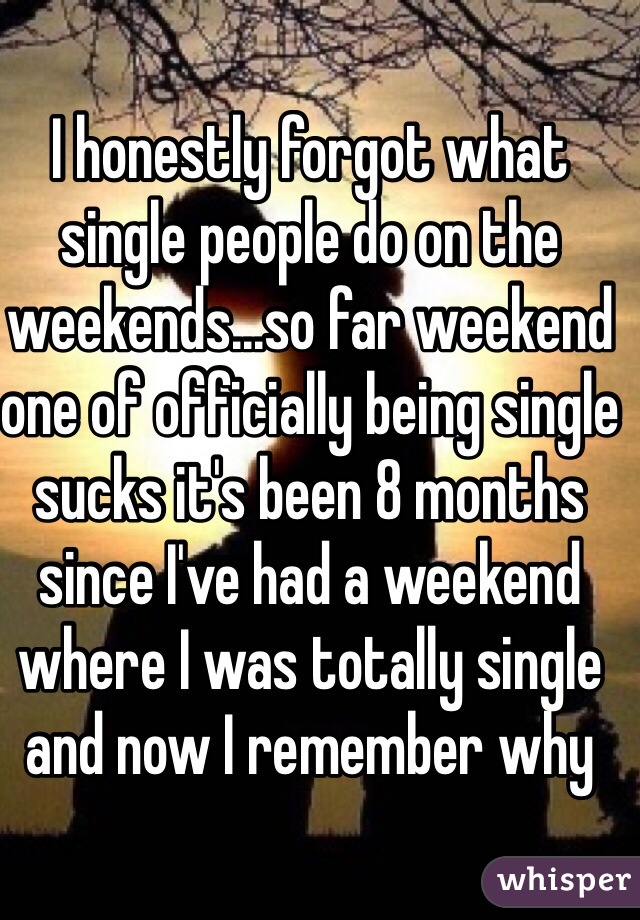 I honestly forgot what single people do on the weekends...so far weekend one of officially being single sucks it's been 8 months since I've had a weekend where I was totally single and now I remember why  